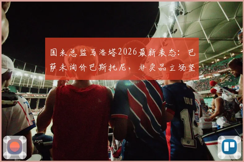 国米总监马洛塔2026最新表态:巴萨未询价巴斯托尼,非卖品立场坚定,球员未来与转会传闻深度解读