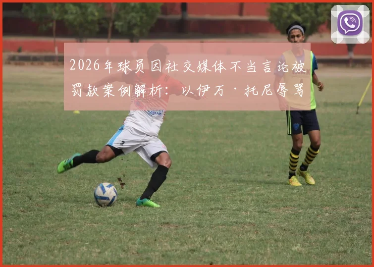 2026年球员因社交媒体不当言论被罚款案例解析:以伊万·托尼辱骂比赛官员罚2.4万美元为例,看职业联盟如何管控球员网络言行