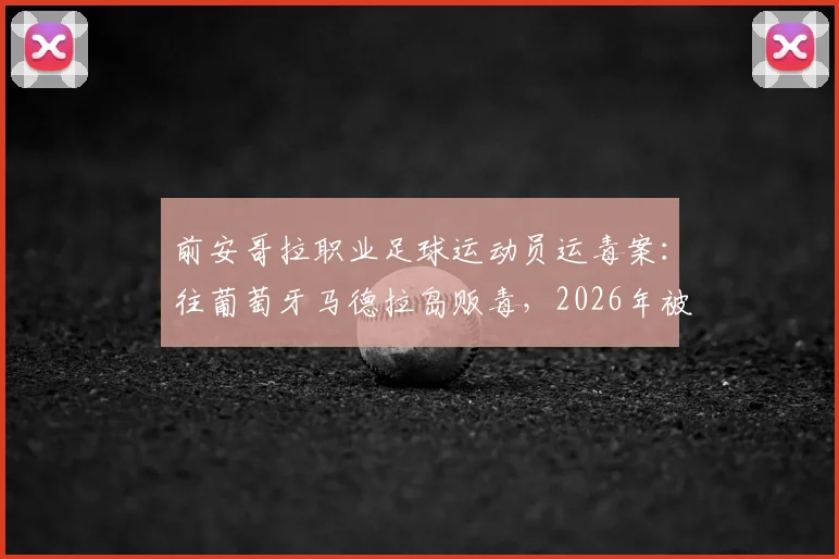 前安哥拉职业足球运动员运毒案:往葡萄牙马德拉岛贩毒,2026年被判8年监禁详情