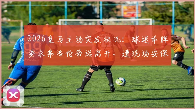 2026皇马主场突发状况:球迷举牌要求弗洛伦蒂诺离开,遭现场安保迅速控制事件全回顾