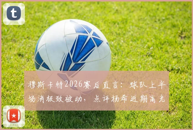 穆斯卡特2026赛后直言：球队上半场消极致被动，点评杨希近期高光发挥成亮点