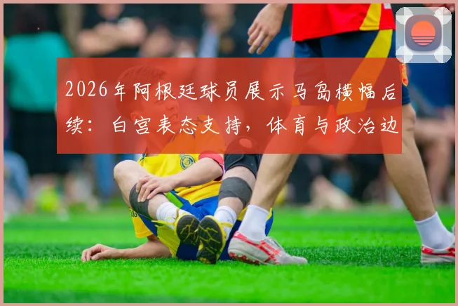 2026年阿根廷球员展示马岛横幅后续：白宫表态支持，体育与政治边界再引热议