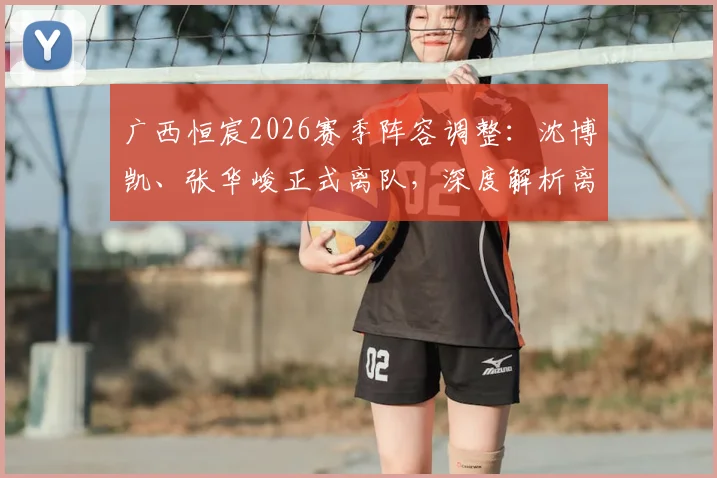 广西恒宸2026赛季阵容调整：沈博凯、张华峻正式离队，深度解析离队原因及球队后续引援方向