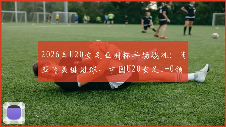 2026年U20女足亚洲杯半场战况:肖亚飞关键进球,中国U20女足1-0领先泰国队,全场战术细节回顾