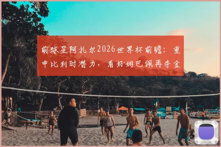 前球星阿扎尔2026世界杯前瞻：重申比利时潜力，看好姆巴佩再夺金靴，点出关键挑战