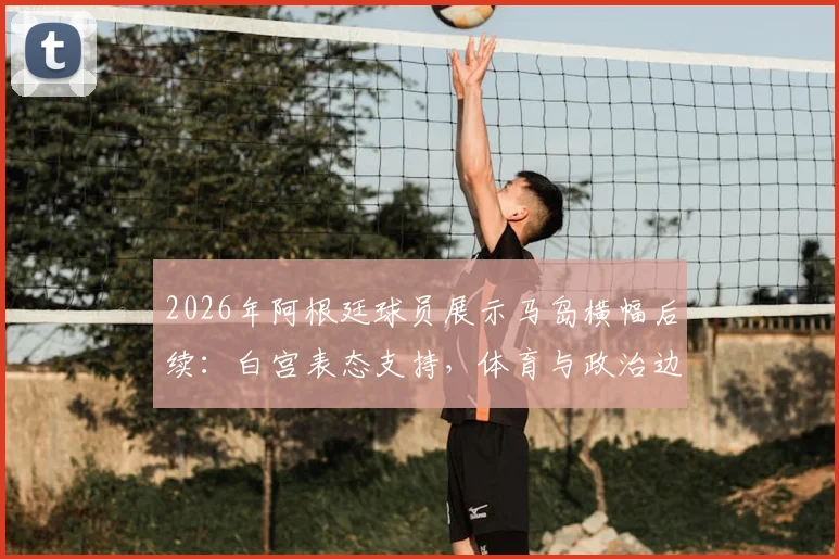 2026年阿根廷球员展示马岛横幅后续:白宫表态支持,体育与政治边界再引热议