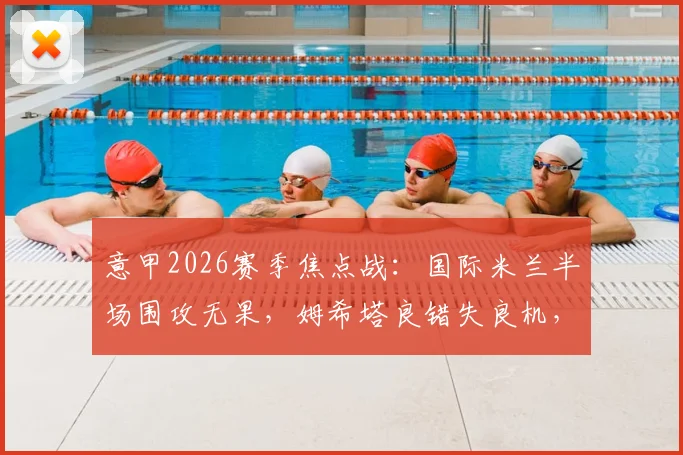 意甲2026赛季焦点战：国际米兰半场围攻无果，姆希塔良错失良机，客场暂平维罗纳