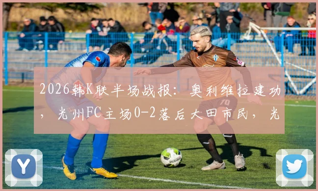2026韩K联半场战报:奥利维拉建功,光州FC主场0-2落后大田市民,光州后防线漏洞分析
