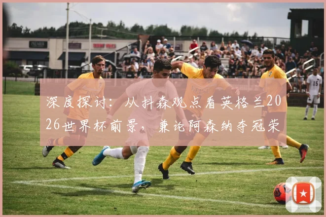 深度探讨:从抖森观点看英格兰2026世界杯前景,兼论阿森纳夺冠荣誉的价值与启示