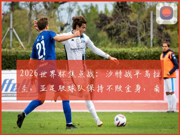 2026世界杯焦点战：沙特战平乌拉圭，亚足联球队保持不败金身，南美球队何时迎来首胜？