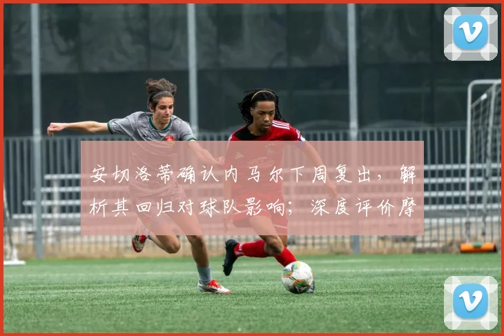 安切洛蒂确认内马尔下周复出,解析其回归对球队影响;深度评价摩洛哥2026世界杯备战实力