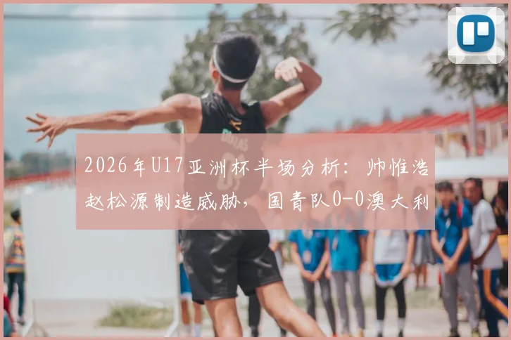 2026年U17亚洲杯半场分析：帅惟浩赵松源制造威胁，国青队0-0澳大利亚暴露哪些攻防问题？