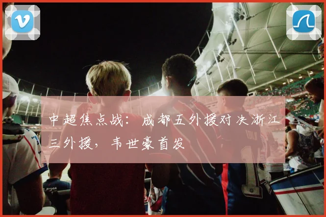 中超焦点战：成都五外援对决浙江三外援，韦世豪首发