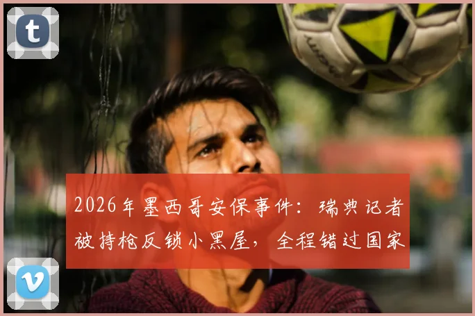 2026年墨西哥安保事件：瑞典记者被持枪反锁小黑屋，全程错过国家队重要报道流程详解