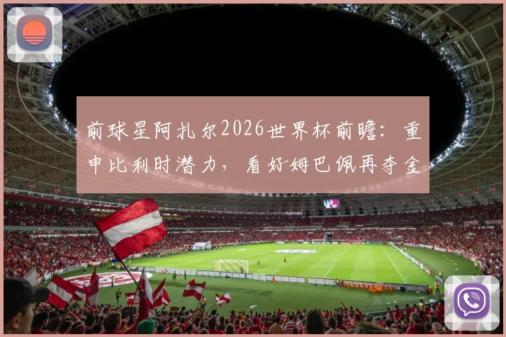 前球星阿扎尔2026世界杯前瞻:重申比利时潜力,看好姆巴佩再夺金靴,点出关键挑战