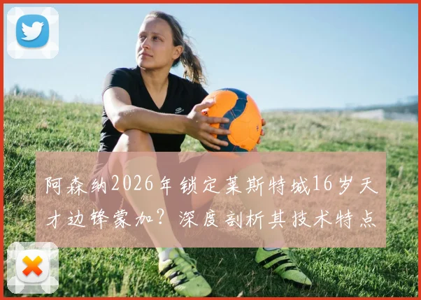 阿森纳2026年锁定莱斯特城16岁天才边锋蒙加?深度剖析其技术特点与这笔潜在签约对枪手青训的影响
