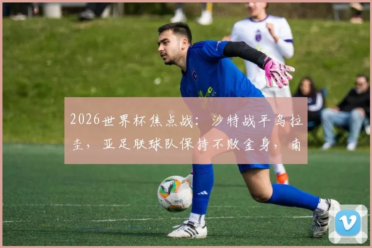 2026世界杯焦点战:沙特战平乌拉圭,亚足联球队保持不败金身,南美球队何时迎来首胜?