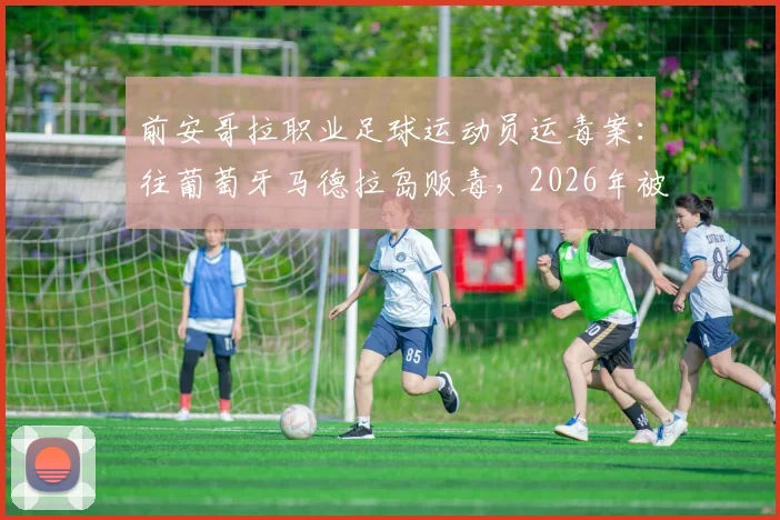 前安哥拉职业足球运动员运毒案：往葡萄牙马德拉岛贩毒，2026年被判8年监禁详情