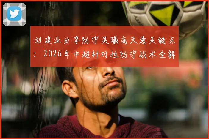 刘建业分享防守吴曦高天意关键点：2026年中超针对性防守战术全解析