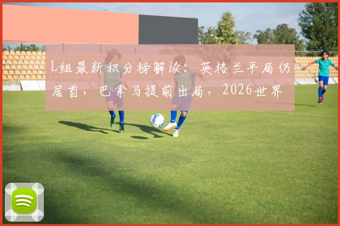 L组最新积分榜解读:英格兰平局仍居首,巴拿马提前出局,2026世界杯小组赛关键分析