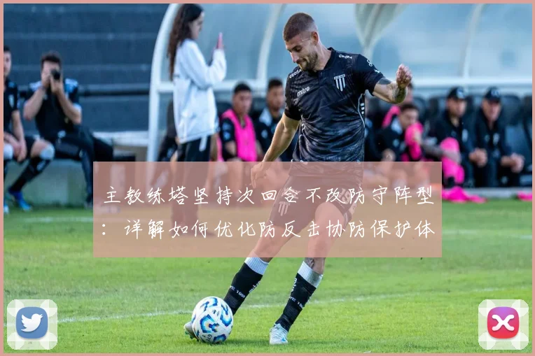 主教练塔坚持次回合不改防守阵型:详解如何优化防反击协防保护体系,剖析战术利弊